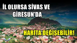 İl olma ihtimali bulunan ilçe! Sivas ve Giresun haritasını değiştirebilir